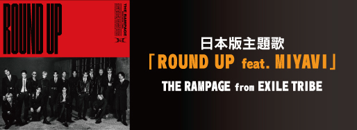 
      日本版主題歌
      「ROUND UP feat. MIYAVI」
      THE RAMPAGE from EXILE TRIBE
      